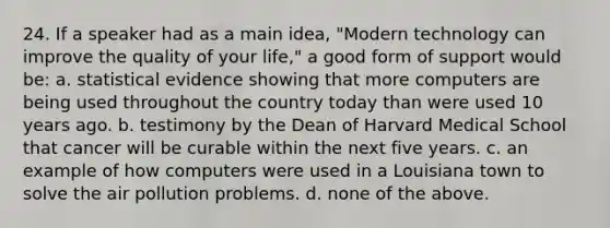 24. If a speaker had as a main idea, "Modern technology can improve the quality of your life," a good form of support would be: a. statistical evidence showing that more computers are being used throughout the country today than were used 10 years ago. b. testimony by the Dean of Harvard Medical School that cancer will be curable within the next five years. c. an example of how computers were used in a Louisiana town to solve the air pollution problems. d. none of the above.