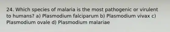 24. Which species of malaria is the most pathogenic or virulent to humans? a) Plasmodium falciparum b) Plasmodium vivax c) Plasmodium ovale d) Plasmodium malariae