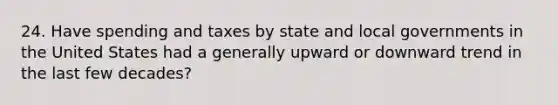 24. Have spending and taxes by state and local governments in the United States had a generally upward or downward trend in the last few decades?