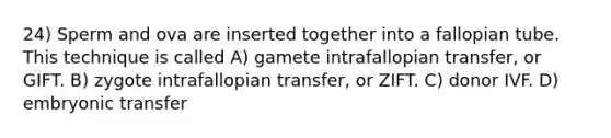 24) Sperm and ova are inserted together into a fallopian tube. This technique is called A) gamete intrafallopian transfer, or GIFT. B) zygote intrafallopian transfer, or ZIFT. C) donor IVF. D) embryonic transfer