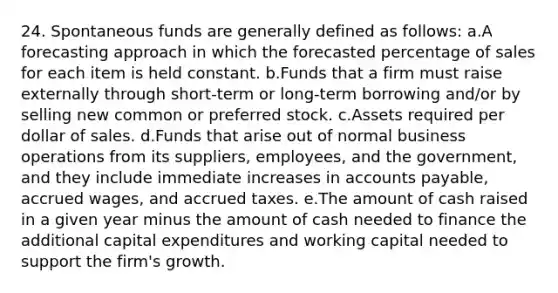 24. Spontaneous funds are generally defined as follows: a.A forecasting approach in which the forecasted percentage of sales for each item is held constant. b.Funds that a firm must raise externally through short-term or long-term borrowing and/or by selling new common or preferred stock. c.Assets required per dollar of sales. d.Funds that arise out of normal business operations from its suppliers, employees, and the government, and they include immediate increases in accounts payable, accrued wages, and accrued taxes. e.The amount of cash raised in a given year minus the amount of cash needed to finance the additional capital expenditures and working capital needed to support the firm's growth.