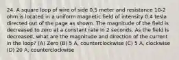 24. A square loop of wire of side 0.5 meter and resistance 10-2 ohm is located in a uniform magnetic field of intensity 0.4 tesla directed out of the page as shown. The magnitude of the field is decreased to zero at a constant rate in 2 seconds. As the field is decreased, what are the magnitude and direction of the current in the loop? (A) Zero (B) 5 A, counterclockwise (C) 5 A, clockwise (D) 20 A, counterclockwise