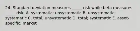 24. Standard deviation measures _____ risk while beta measures _____ risk. A. systematic; unsystematic B. unsystematic; systematic C. total; unsystematic D. total; systematic E. asset-specific; market