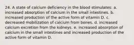 24. A state of calcium deficiency in the blood stimulates: a. increased absorption of calcium in the small intestines. b. increased production of the active form of vitamin D. c. decreased mobilization of calcium from bones. d. increased calcium excretion from the kidneys. e. increased absorption of calcium in the small intestines and increased production of the active form of vitamin D.