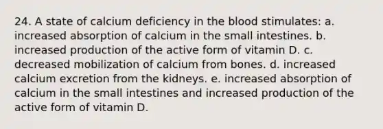 24. A state of calcium deficiency in the blood stimulates: a. increased absorption of calcium in the small intestines. b. increased production of the active form of vitamin D. c. decreased mobilization of calcium from bones. d. increased calcium excretion from the kidneys. e. increased absorption of calcium in the small intestines and increased production of the active form of vitamin D.