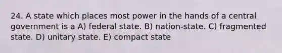 24. A state which places most power in the hands of a central government is a A) federal state. B) nation-state. C) fragmented state. D) unitary state. E) compact state