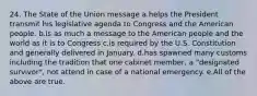 24. The State of the Union message a.helps the President transmit his legislative agenda to Congress and the American people. b.is as much a message to the American people and the world as it is to Congress c.is required by the U.S. Constitution and generally delivered in January. d.has spawned many customs including the tradition that one cabinet member, a "designated survivor", not attend in case of a national emergency. e.All of the above are true.