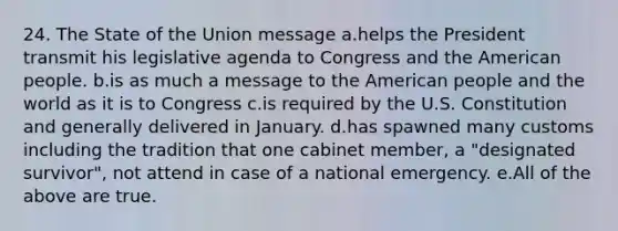 24. The State of the Union message a.helps the President transmit his legislative agenda to Congress and the American people. b.is as much a message to the American people and the world as it is to Congress c.is required by the U.S. Constitution and generally delivered in January. d.has spawned many customs including the tradition that one cabinet member, a "designated survivor", not attend in case of a national emergency. e.All of the above are true.