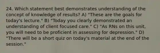 24. Which statement best demonstrates understanding of the concept of knowledge of results? A) "These are the goals for today's lecture." B) "Today you clearly demonstrated an understanding of client focused care." C) "As RNs on this unit, you will need to be proficient in assessing for depression." D) "There will be a short quiz on today's material at the end of the session."