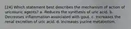 [24] Which statement best describes the mechanism of action of uricosuric agents? a. Reduces the synthesis of uric acid. b. Decreases inflammation associated with gout. c. Increases the renal excretion of uric acid. d. Increases purine metabolism.