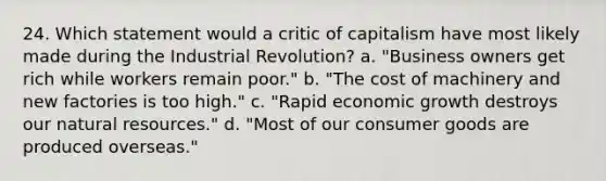 24. Which statement would a critic of capitalism have most likely made during the Industrial Revolution? a. "Business owners get rich while workers remain poor." b. "The cost of machinery and new factories is too high." c. "Rapid economic growth destroys our natural resources." d. "Most of our consumer goods are produced overseas."