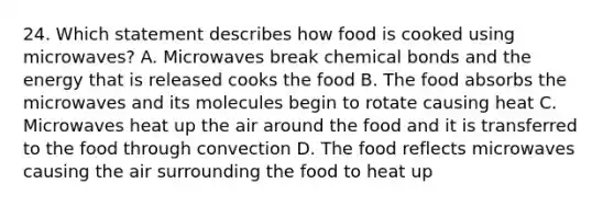 24. Which statement describes how food is cooked using microwaves? A. Microwaves break chemical bonds and the energy that is released cooks the food B. The food absorbs the microwaves and its molecules begin to rotate causing heat C. Microwaves heat up the air around the food and it is transferred to the food through convection D. The food reflects microwaves causing the air surrounding the food to heat up