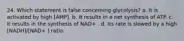 24. Which statement is false concerning glycolysis? a. It is activated by high [AMP]. b. It results in a net synthesis of ATP. c. It results in the synthesis of NAD+ . d. Its rate is slowed by a high [NADH]/[NAD+ ] ratio.