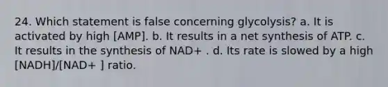 24. Which statement is false concerning glycolysis? a. It is activated by high [AMP]. b. It results in a net synthesis of ATP. c. It results in the synthesis of NAD+ . d. Its rate is slowed by a high [NADH]/[NAD+ ] ratio.