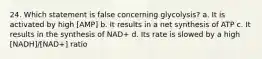 24. Which statement is false concerning glycolysis? a. It is activated by high [AMP] b. It results in a net synthesis of ATP c. It results in the synthesis of NAD+ d. Its rate is slowed by a high [NADH]/[NAD+] ratio