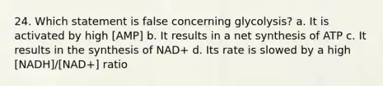 24. Which statement is false concerning glycolysis? a. It is activated by high [AMP] b. It results in a net synthesis of ATP c. It results in the synthesis of NAD+ d. Its rate is slowed by a high [NADH]/[NAD+] ratio