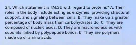 24. Which statement is FALSE with regard to proteins? A. Their roles in the body include acting as enzymes, providing structural support, and signaling between cells. B. They make up a greater percentage of body mass than carbohydrates do. C. They are composed of nucleic acids. D. They are macromolecules with subunits linked by polypeptide bonds. E. They are polymers made up of amino acids.