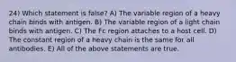 24) Which statement is false? A) The variable region of a heavy chain binds with antigen. B) The variable region of a light chain binds with antigen. C) The Fc region attaches to a host cell. D) The constant region of a heavy chain is the same for all antibodies. E) All of the above statements are true.