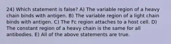 24) Which statement is false? A) The variable region of a heavy chain binds with antigen. B) The variable region of a light chain binds with antigen. C) The Fc region attaches to a host cell. D) The constant region of a heavy chain is the same for all antibodies. E) All of the above statements are true.