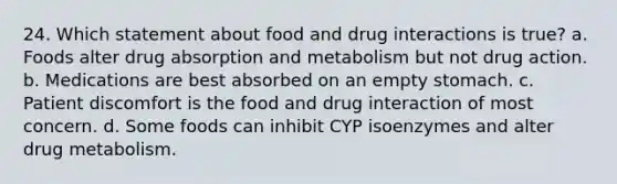 24. Which statement about food and drug interactions is true? a. Foods alter drug absorption and metabolism but not drug action. b. Medications are best absorbed on an empty stomach. c. Patient discomfort is the food and drug interaction of most concern. d. Some foods can inhibit CYP isoenzymes and alter drug metabolism.