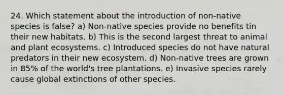 24. Which statement about the introduction of non-native species is false? a) Non-native species provide no benefits tin their new habitats. b) This is the second largest threat to animal and plant ecosystems. c) Introduced species do not have natural predators in their new ecosystem. d) Non-native trees are grown in 85% of the world's tree plantations. e) Invasive species rarely cause global extinctions of other species.