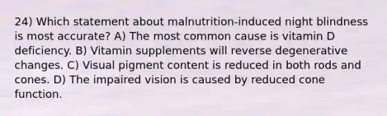 24) Which statement about malnutrition-induced night blindness is most accurate? A) The most common cause is vitamin D deficiency. B) Vitamin supplements will reverse degenerative changes. C) Visual pigment content is reduced in both rods and cones. D) The impaired vision is caused by reduced cone function.