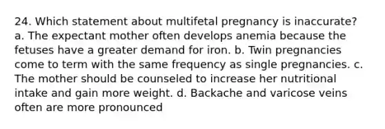 24. Which statement about multifetal pregnancy is inaccurate? a. The expectant mother often develops anemia because the fetuses have a greater demand for iron. b. Twin pregnancies come to term with the same frequency as single pregnancies. c. The mother should be counseled to increase her nutritional intake and gain more weight. d. Backache and varicose veins often are more pronounced