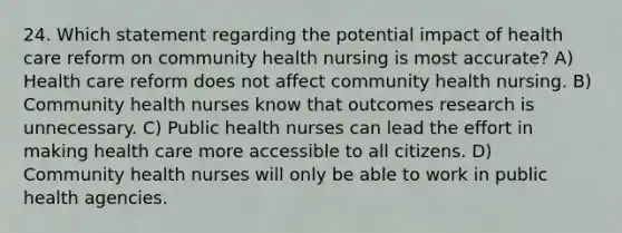 24. Which statement regarding the potential impact of health care reform on community health nursing is most accurate? A) Health care reform does not affect community health nursing. B) Community health nurses know that outcomes research is unnecessary. C) Public health nurses can lead the effort in making health care more accessible to all citizens. D) Community health nurses will only be able to work in public health agencies.