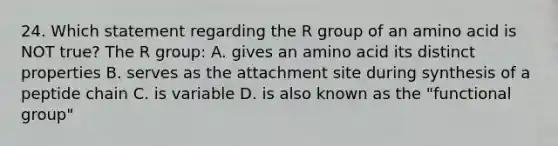 24. Which statement regarding the R group of an amino acid is NOT true? The R group: A. gives an amino acid its distinct properties B. serves as the attachment site during synthesis of a peptide chain C. is variable D. is also known as the "functional group"