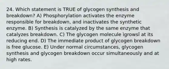 24. Which statement is TRUE of glycogen synthesis and breakdown? A) Phosphorylation activates the enzyme responsible for breakdown, and inactivates the synthetic enzyme. B) Synthesis is catalyzed by the same enzyme that catalyzes breakdown. C) The glycogen molecule ìgrowsî at its reducing end. D) The immediate product of glycogen breakdown is free glucose. E) Under normal circumstances, glycogen synthesis and glycogen breakdown occur simultaneously and at high rates.