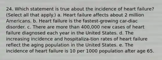 24. Which statement is true about the incidence of heart failure? (Select all that apply.) a. Heart failure affects about 2 million Americans. b. Heart failure is the fastest-growing car-diac disorder. c. There are more than 400,000 new cases of heart failure diagnosed each year in the United States. d. The increasing incidence and hospitaliza-tion rates of heart failure reflect the aging population in the United States. e. The incidence of heart failure is 10 per 1000 population after age 65.