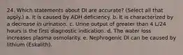 24. Which statements about DI are accurate? (Select all that apply.) a. It is caused by ADH deficiency. b. It is characterized by a decrease in urination. c. Urine output of greater than 4 L/24 hours is the first diagnostic indication. d. The water loss increases plasma osmolarity. e. Nephrogenic DI can be caused by lithium (Eskalith).