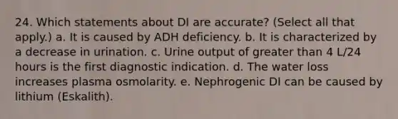 24. Which statements about DI are accurate? (Select all that apply.) a. It is caused by ADH deficiency. b. It is characterized by a decrease in urination. c. Urine output of greater than 4 L/24 hours is the first diagnostic indication. d. The water loss increases plasma osmolarity. e. Nephrogenic DI can be caused by lithium (Eskalith).