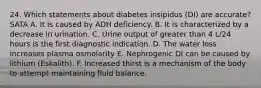 24. Which statements about diabetes insipidus (DI) are accurate? SATA A. It is caused by ADH deficiency. B. It is characterized by a decrease in urination. C. Urine output of greater than 4 L/24 hours is the first diagnostic indication. D. The water loss increases plasma osmolarity E. Nephrogenic DI can be caused by lithium (Eskalith). F. Increased thirst is a mechanism of the body to attempt maintaining fluid balance.