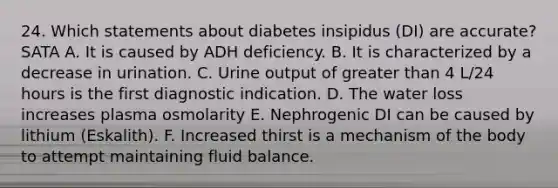 24. Which statements about diabetes insipidus (DI) are accurate? SATA A. It is caused by ADH deficiency. B. It is characterized by a decrease in urination. C. Urine output of greater than 4 L/24 hours is the first diagnostic indication. D. The water loss increases plasma osmolarity E. Nephrogenic DI can be caused by lithium (Eskalith). F. Increased thirst is a mechanism of the body to attempt maintaining fluid balance.