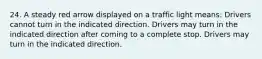 24. A steady red arrow displayed on a traffic light means: Drivers cannot turn in the indicated direction. Drivers may turn in the indicated direction after coming to a complete stop. Drivers may turn in the indicated direction.