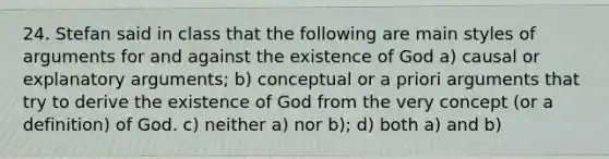 24. Stefan said in class that the following are main styles of arguments for and against the existence of God a) causal or explanatory arguments; b) conceptual or a priori arguments that try to derive the existence of God from the very concept (or a definition) of God. c) neither a) nor b); d) both a) and b)