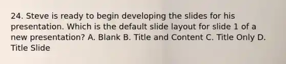 24. Steve is ready to begin developing the slides for his presentation. Which is the default slide layout for slide 1 of a new presentation? A. Blank B. Title and Content C. Title Only D. Title Slide