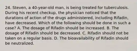 24. Steven, a 40-year-old man, is being treated for tuberculosis. During his recent checkup, the physician noticed that the durations of action of the drugs administered, including Rifadin, have decreased. Which of the following should be done in such a case? A. The dosage of Rifadin should be increased. B. The dosage of Rifadin should be decreased. C. Rifadin should not be taken on a regular basis. D. The bioavailability of Rifadin should be neutralized.