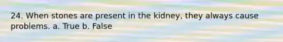 24. When stones are present in the kidney, they always cause problems. a. True b. False