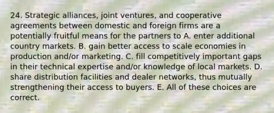 24. Strategic alliances, joint ventures, and cooperative agreements between domestic and foreign firms are a potentially fruitful means for the partners to A. enter additional country markets. B. gain better access to scale economies in production and/or marketing. C. fill competitively important gaps in their technical expertise and/or knowledge of local markets. D. share distribution facilities and dealer networks, thus mutually strengthening their access to buyers. E. All of these choices are correct.