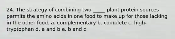 24. The strategy of combining two _____ plant protein sources permits the <a href='https://www.questionai.com/knowledge/k9gb720LCl-amino-acids' class='anchor-knowledge'>amino acids</a> in one food to make up for those lacking in the other food. a. complementary b. complete c. high-tryptophan d. a and b e. b and c