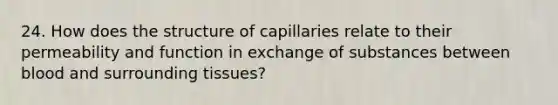 24. How does the structure of capillaries relate to their permeability and function in exchange of substances between blood and surrounding tissues?