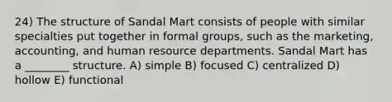 24) The structure of Sandal Mart consists of people with similar specialties put together in formal groups, such as the marketing, accounting, and human resource departments. Sandal Mart has a ________ structure. A) simple B) focused C) centralized D) hollow E) functional