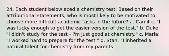 24. Each student below aced a chemistry test. Based on their attributional statements, who is most likely to be motivated to choose more difficult academic tasks in the future? a. Camille: "I was lucky enough to get the easier version of the test." b. Duke: "I didn't study for the test - I'm just good at chemistry." c. Marla: "I worked hard to prepare for the test." d. Stan: "I inherited a natural talent for chemistry from my parents."