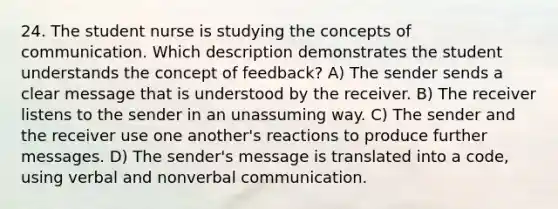 24. The student nurse is studying the concepts of communication. Which description demonstrates the student understands the concept of feedback? A) The sender sends a clear message that is understood by the receiver. B) The receiver listens to the sender in an unassuming way. C) The sender and the receiver use one another's reactions to produce further messages. D) The sender's message is translated into a code, using verbal and nonverbal communication.