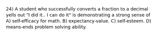 24) A student who successfully converts a fraction to a decimal yells out "I did it.. I can do it" is demonstrating a strong sense of A) self-efficacy for math. B) expectancy-value. C) self-esteem. D) means-ends problem solving ability.