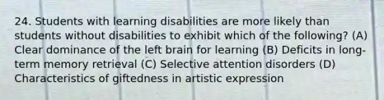 24. Students with learning disabilities are more likely than students without disabilities to exhibit which of the following? (A) Clear dominance of the left brain for learning (B) Deficits in long-term memory retrieval (C) Selective attention disorders (D) Characteristics of giftedness in artistic expression