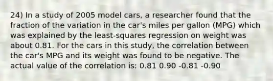 24) In a study of 2005 model cars, a researcher found that the fraction of the variation in the car's miles per gallon (MPG) which was explained by the least-squares regression on weight was about 0.81. For the cars in this study, the correlation between the car's MPG and its weight was found to be negative. The actual value of the correlation is: 0.81 0.90 -0.81 -0.90