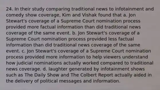 24. In their study comparing traditional news to infotainment and comedy show coverage, Kim and Vishak found that a. Jon Stewart's coverage of a Supreme Court nomination process provided more factual information than did traditional news coverage of the same event. b. Jon Stewart's coverage of a Supreme Court nomination process provided less factual information than did traditional news coverage of the same event. c. Jon Stewart's coverage of a Supreme Court nomination process provided more information to help viewers understand how judicial nominations actually worked compared to traditional news coverage. d. laughter generated by infotainment shows such as The Daily Show and The Colbert Report actually aided in the delivery of political messages and information.